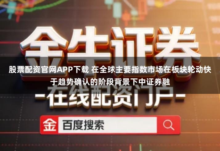 股票配资官网APP下载 在全球主要指数市场在板块轮动快于趋势确认的阶段背景下中证券融