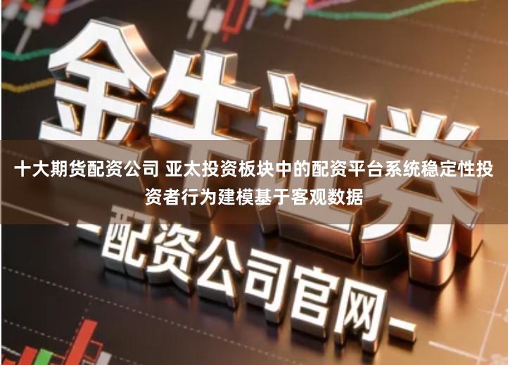 十大期货配资公司 亚太投资板块中的配资平台系统稳定性投资者行为建模基于客观数据