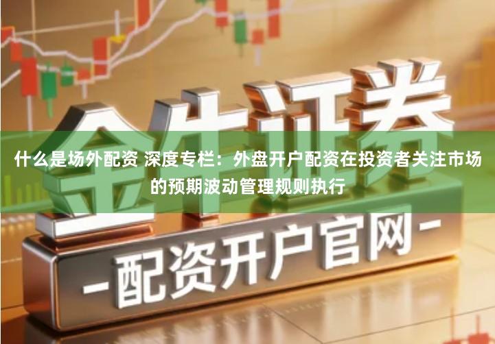 什么是场外配资 深度专栏：外盘开户配资在投资者关注市场的预期波动管理规则执行