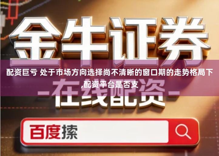 配资巨亏 处于市场方向选择尚不清晰的窗口期的走势格局下,配资平台是否支