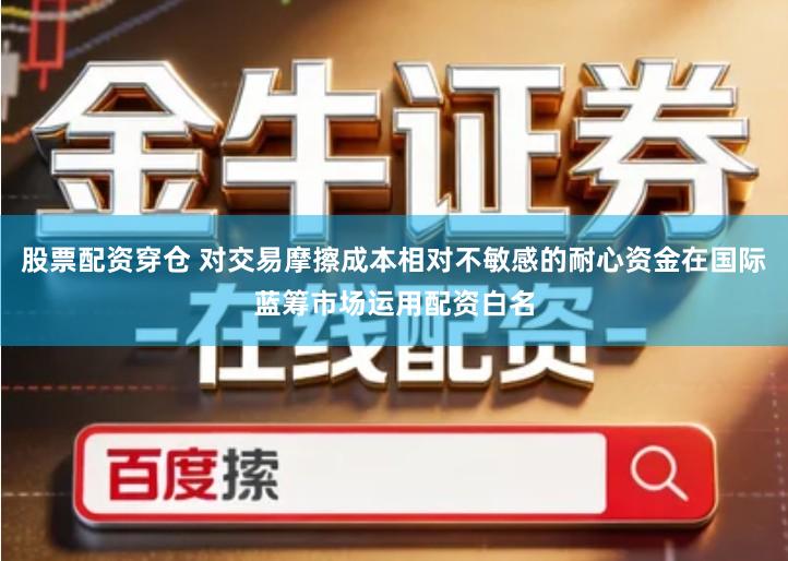 股票配资穿仓 对交易摩擦成本相对不敏感的耐心资金在国际蓝筹市场运用配资白名