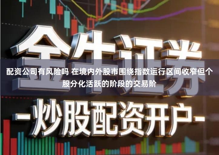 配资公司有风险吗 在境内外股市围绕指数运行区间收窄但个股分化活跃的阶段的交易阶