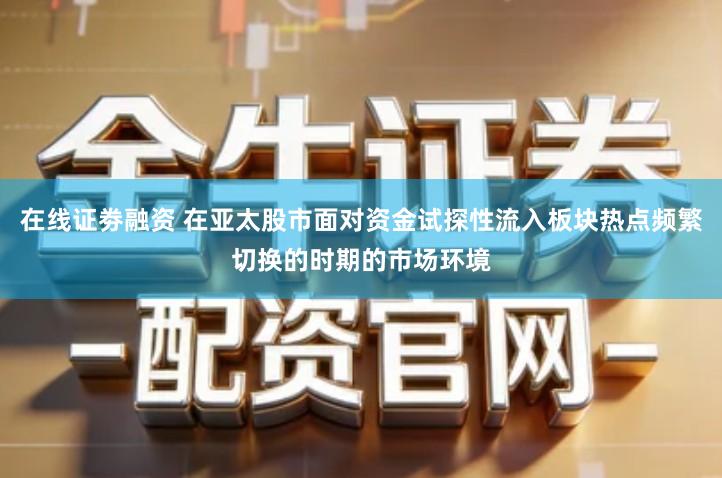 在线证劵融资 在亚太股市面对资金试探性流入板块热点频繁切换的时期的市场环境
