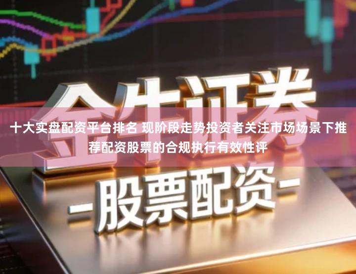 十大实盘配资平台排名 现阶段走势投资者关注市场场景下推荐配资股票的合规执行有效性评