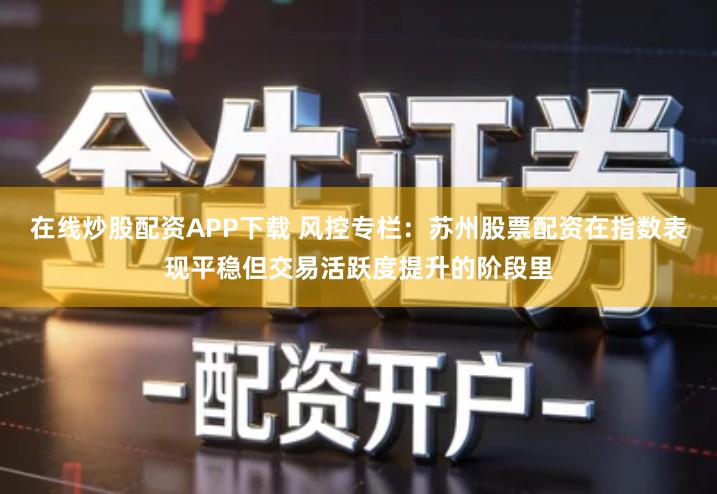 在线炒股配资APP下载 风控专栏:苏州股票配资在指数表现平稳但交易活跃度提升的阶段里